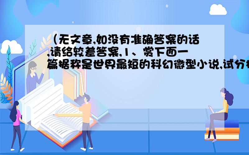 （无文章,如没有准确答案的话,请给较差答案,1、赏下面一篇据称是世界最短的科幻微型小说,试分析其独特的魅力表现.《最后一个地球人》最后一个地球人坐在家里,突然想起了敲门声.2、阅