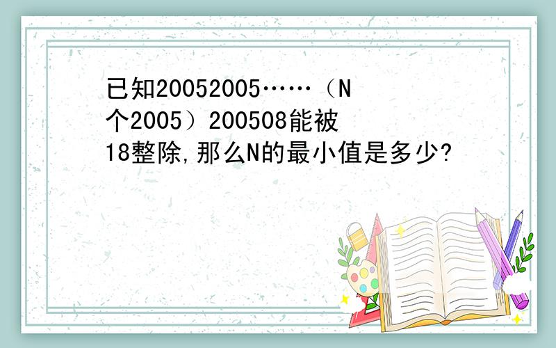 已知20052005……（N个2005）200508能被18整除,那么N的最小值是多少?