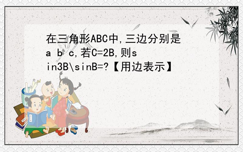 在三角形ABC中,三边分别是a b c,若C=2B,则sin3B\sinB=?【用边表示】