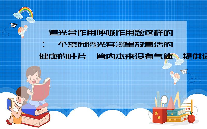 一道光合作用呼吸作用题这样的：一个密闭透光容器里放置活的健康的叶片,管内本来没有气体,提供适宜的温度和光照,容器有两端,各有导气管A 、B.A处通入定量的02,通过叶片,从B出,并检验成