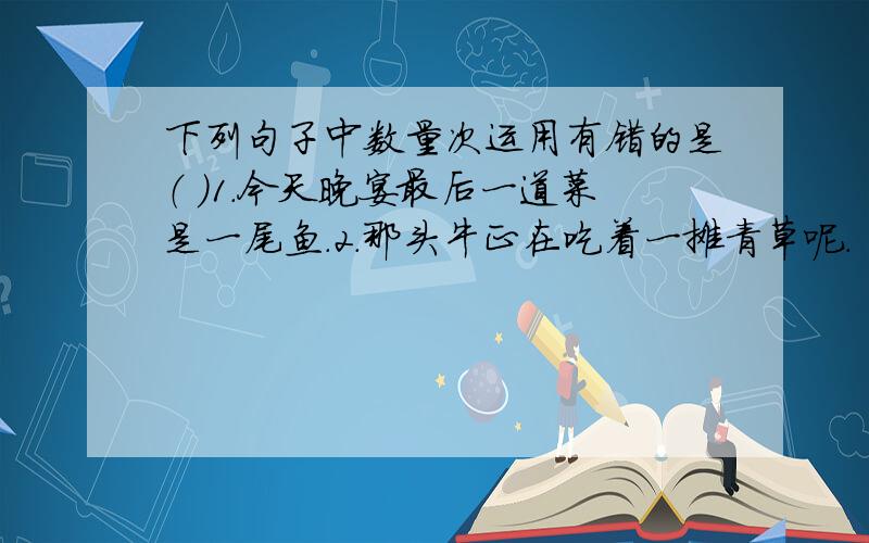 下列句子中数量次运用有错的是（ ）1.今天晚宴最后一道菜是一尾鱼.2.那头牛正在吃着一摊青草呢.