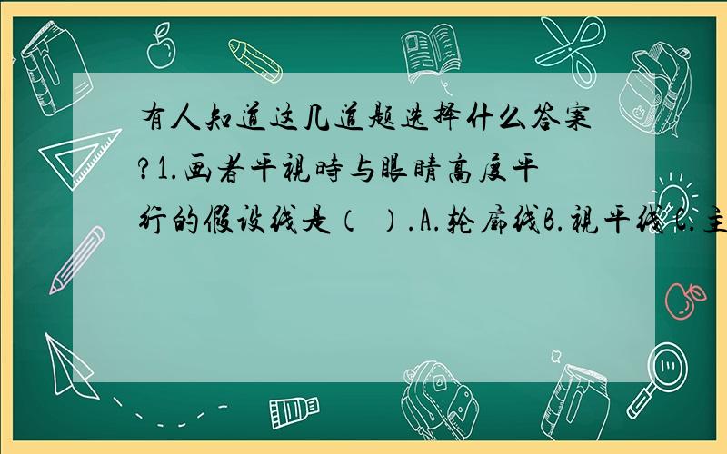 有人知道这几道题选择什么答案?1.画者平视时与眼睛高度平行的假设线是（ ）.A.轮廓线B.视平线 C.主观线D.透视线2.选项中不是成角透视特点（ ）.A.一个消失点B.两个消失点C.任何一面都有透