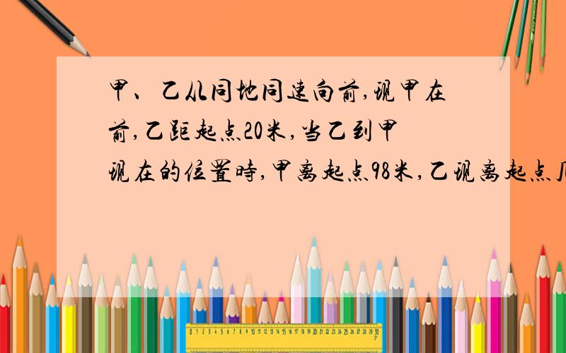 甲、乙从同地同速向前,现甲在前,乙距起点20米,当乙到甲现在的位置时,甲离起点98米,乙现离起点几米?