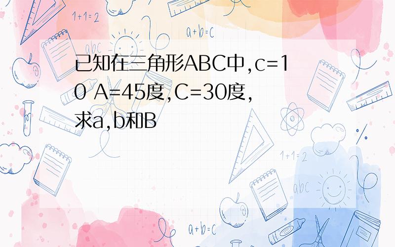 已知在三角形ABC中,c=10 A=45度,C=30度,求a,b和B