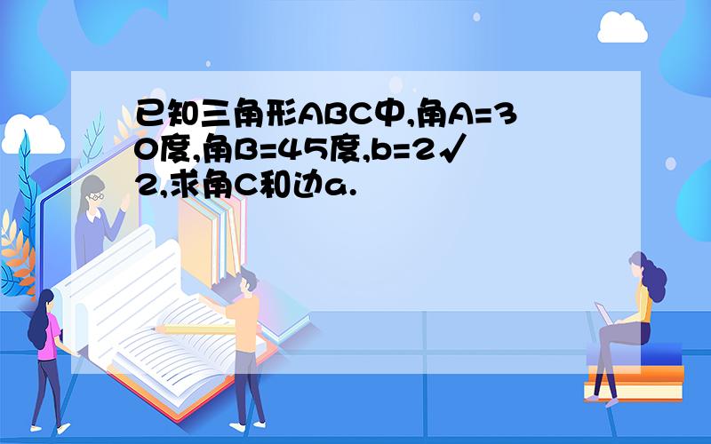 已知三角形ABC中,角A=30度,角B=45度,b=2√2,求角C和边a.