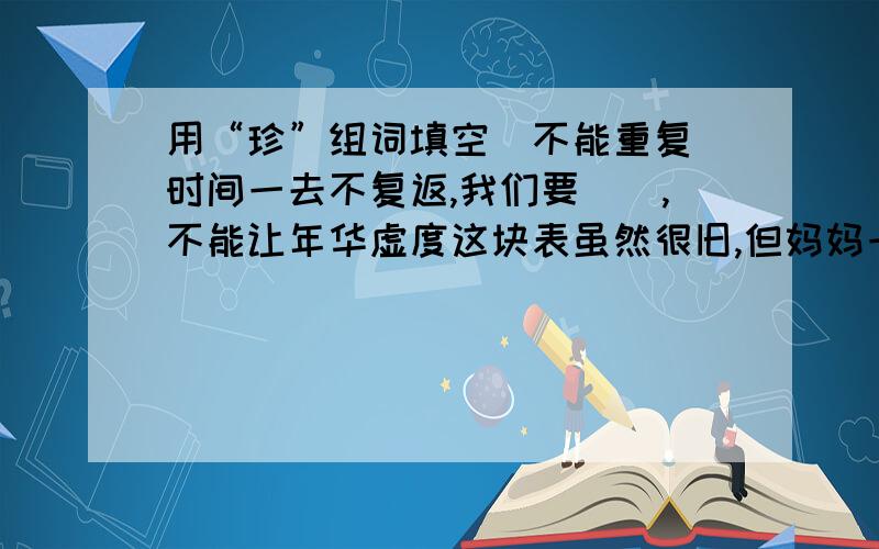 用“珍”组词填空（不能重复）时间一去不复返,我们要（）,不能让年华虚度这块表虽然很旧,但妈妈一直（）着.他特别（）这本书,因为那是好不容易才买来的.离别时,我俩互相道（）,约定10