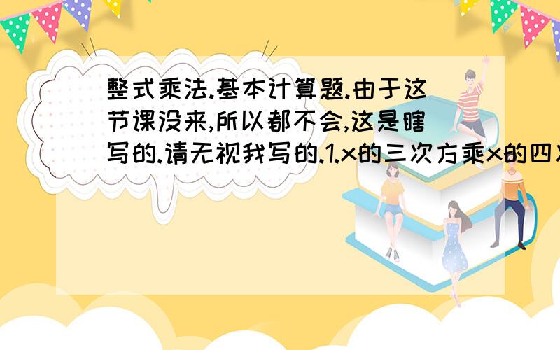 整式乘法.基本计算题.由于这节课没来,所以都不会,这是瞎写的.请无视我写的.1.x的三次方乘x的四次方2.-z的6次方乘z的11次方3.（-a）的7次方乘（-a）的6次方4.【(-y)方】三次方5.【（-y）的三次