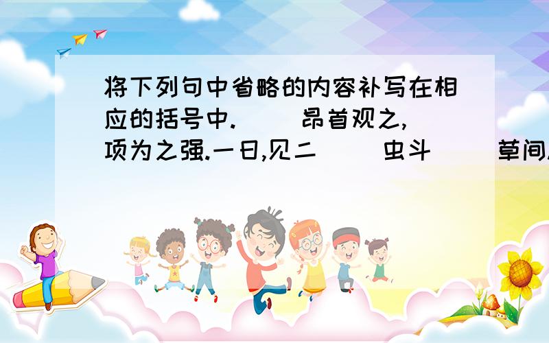 将下列句中省略的内容补写在相应的括号中.( )昂首观之,项为之强.一日,见二( )虫斗( )草间.