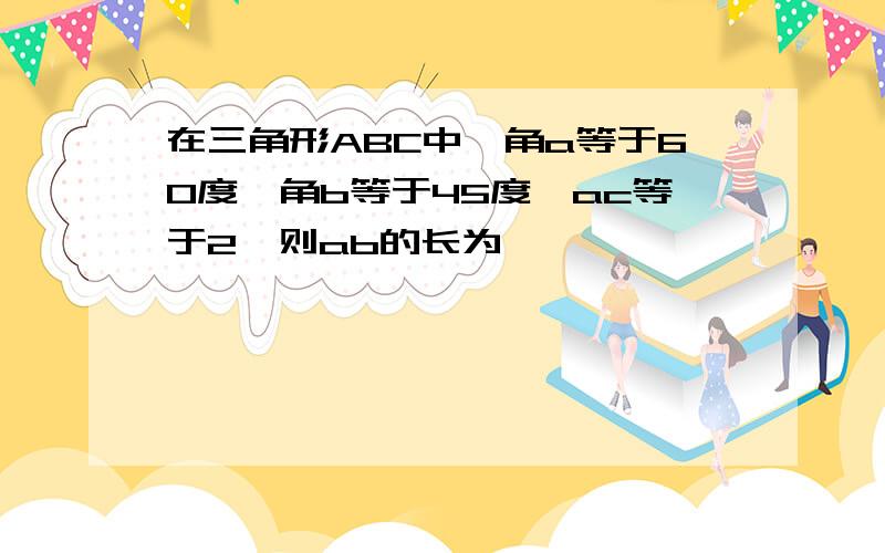 在三角形ABC中,角a等于60度,角b等于45度,ac等于2,则ab的长为