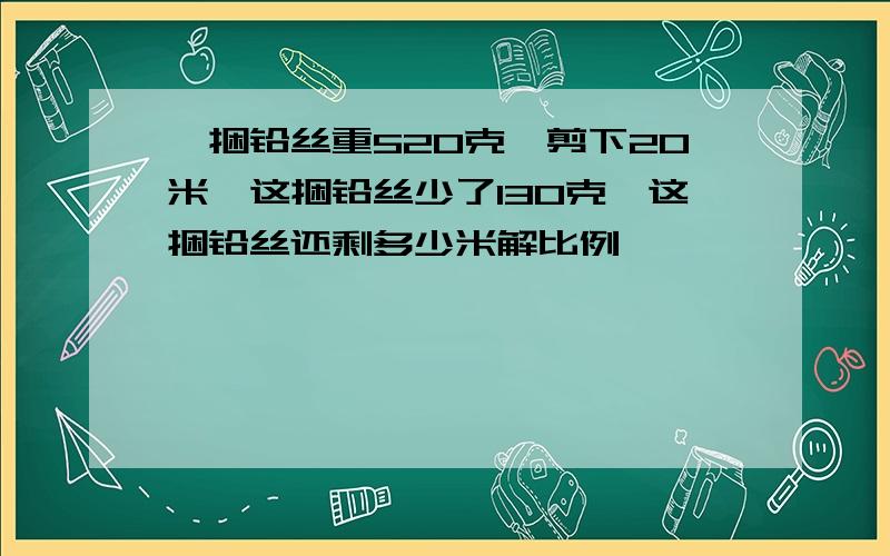 一捆铅丝重520克,剪下20米,这捆铅丝少了130克,这捆铅丝还剩多少米解比例