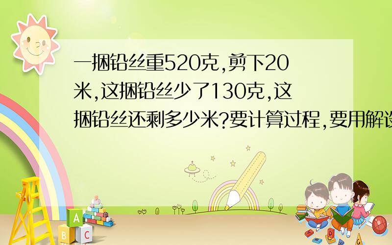 一捆铅丝重520克,剪下20米,这捆铅丝少了130克,这捆铅丝还剩多少米?要计算过程,要用解设的方法.运来一批纸装订成练习本,没本36页,可订40本,若每本30页,可订成多少本?也可以用方程解吗?