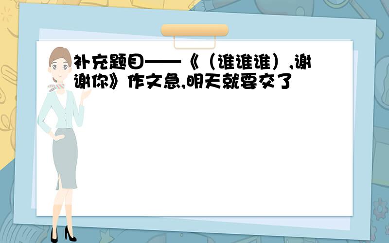 补充题目——《（谁谁谁）,谢谢你》作文急,明天就要交了