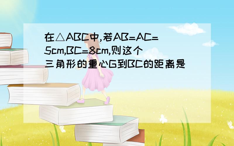 在△ABC中,若AB=AC=5cm,BC=8cm,则这个三角形的重心G到BC的距离是