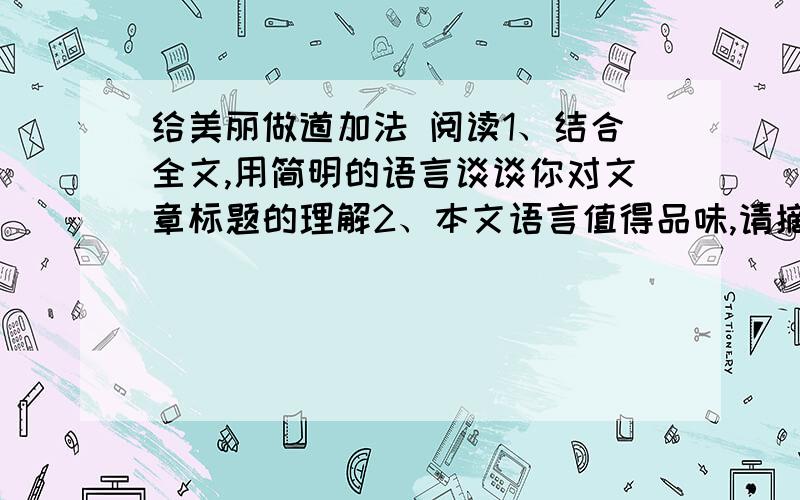 给美丽做道加法 阅读1、结合全文,用简明的语言谈谈你对文章标题的理解2、本文语言值得品味,请摘抄一个你最喜欢的句子,并说说你喜欢的理由3、小女孩的镜子摔坏后,作者描写了同学们的