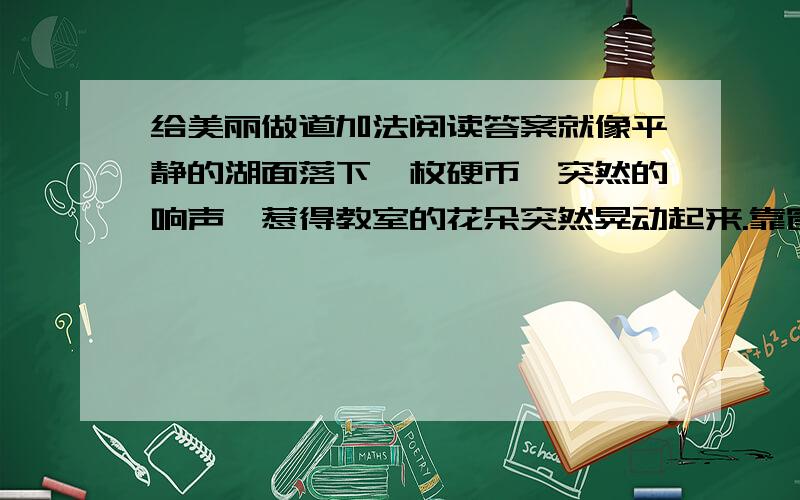 给美丽做道加法阅读答案就像平静的湖面落下一枚硬币,突然的响声,惹得教室的花朵突然晃动起来.靠窗那排坐在最后的同学,弄碎了一块小镜子.这是上午的第二节课,老师的讲述已停下来,同学