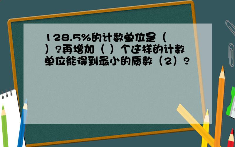 128.5%的计数单位是（ ）?再增加（ ）个这样的计数单位能得到最小的质数（2）?