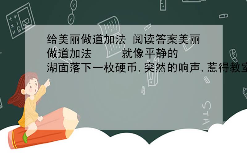 给美丽做道加法 阅读答案美丽做道加法     就像平静的湖面落下一枚硬币,突然的响声,惹得教室的花朵突然晃动起来.     靠窗那排坐在最后的同学,弄碎了一块小镜子.     这是上午的第二节课,