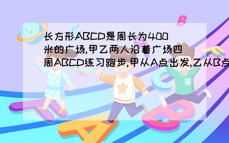 长方形ABCD是周长为400米的广场,甲乙两人沿着广场四周ABCD练习跑步,甲从A点出发,乙从B点出发甲比乙每秒多跑1米.如果甲按顺时针跑,乙逆时针,25秒第一次相遇.求甲乙速度（2）如果两人按原来