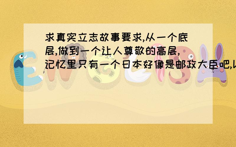 求真实立志故事要求,从一个底层,做到一个让人尊敬的高层,记忆里只有一个日本好像是邮政大臣吧,以前是刷厕所的.反正就这类的,越多越好,谢谢.现在自己在一个基层岗位,需要一些激励