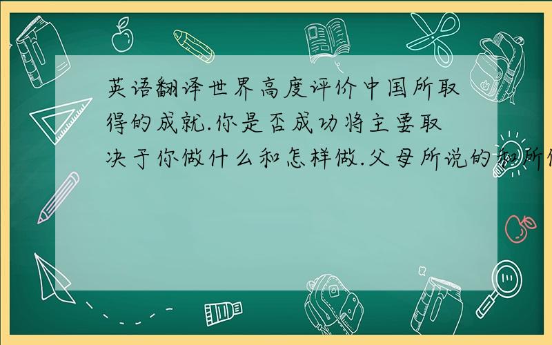 英语翻译世界高度评价中国所取得的成就.你是否成功将主要取决于你做什么和怎样做.父母所说的和所做的对孩子的一生都有影响.英语学习中最重要的就是足够的练习.政府的责任是他们为其