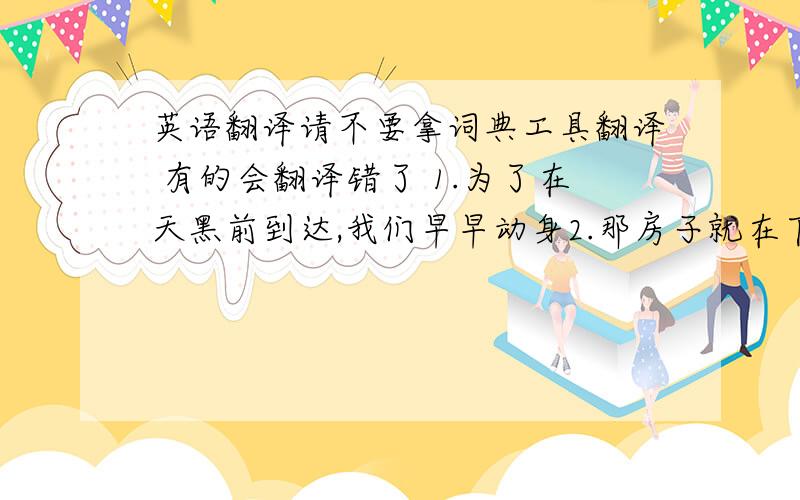 英语翻译请不要拿词典工具翻译 有的会翻译错了 1.为了在天黑前到达,我们早早动身2.那房子就在下雨拐角处,你不会找到的3.他们对我的询问很快做出了答复4.顺便问一下你收到那封信了吗5.