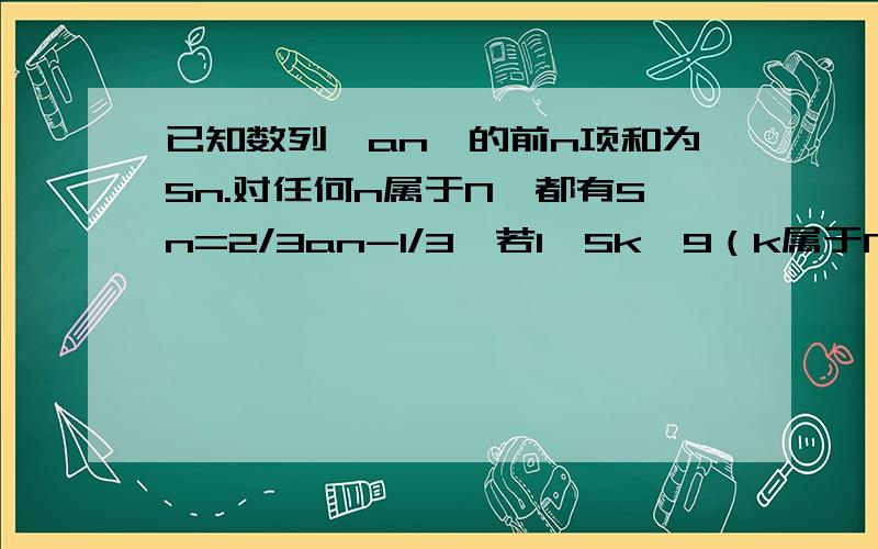 已知数列{an}的前n项和为Sn.对任何n属于N*都有Sn=2/3an-1/3,若1﹤Sk﹤9（k属于N*）,则k的值------