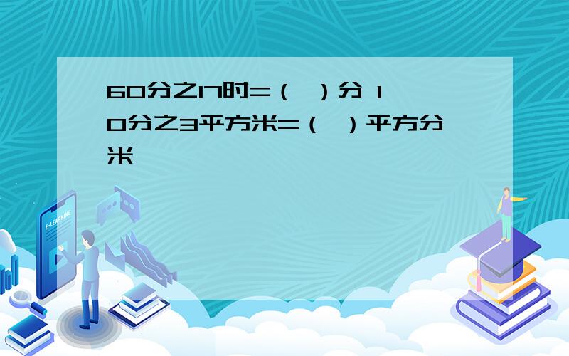 60分之17时=（ ）分 10分之3平方米=（ ）平方分米