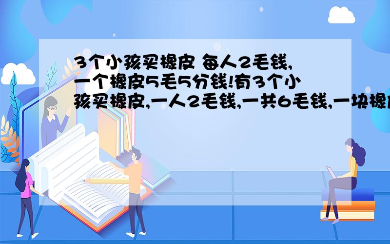 3个小孩买橡皮 每人2毛钱,一个橡皮5毛5分钱!有3个小孩买橡皮,一人2毛钱,一共6毛钱,一块橡皮是5毛5买完后还剩5分一人拿回去一分钱,剩2分买了糖吃!3人一人花了1毛9分钱,加上买糖钱是5毛9分钱