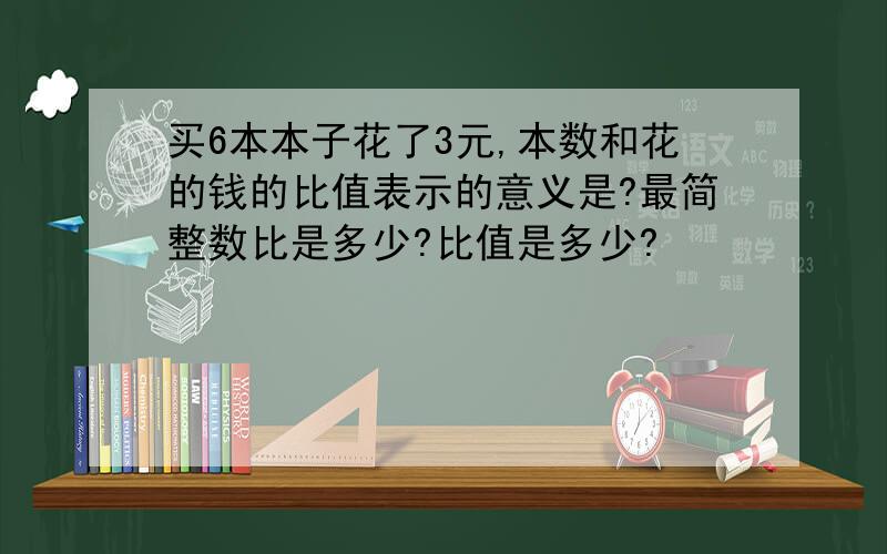 买6本本子花了3元,本数和花的钱的比值表示的意义是?最简整数比是多少?比值是多少?