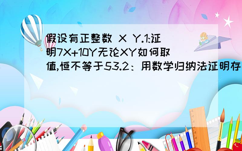 假设有正整数 X Y.1:证明7X+10Y无论XY如何取值,恒不等于53.2：用数学归纳法证明存在正整数xy 使得7X+10Y=n n>=54且为正整数 (题目的意思是 7X+10Y=54 =55 =56 =57 =...=n全成立）