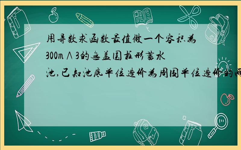 用导数求函数最值做一个容积为300m∧3的无盖圆柱形蓄水池,已知池底单位造价为周围单位造价的两倍.问蓄水池的尺寸应怎样设计才能使总造价最低?