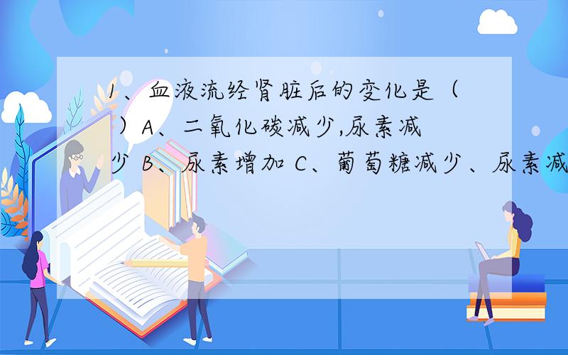 1、血液流经肾脏后的变化是（ ）A、二氧化碳减少,尿素减少 B、尿素增加 C、葡萄糖减少、尿素减少 D尿素减少2、饭堂所配的套餐中有米饭、烧鸡、豆腐、大白菜,其中所含的营养物质有A、糖