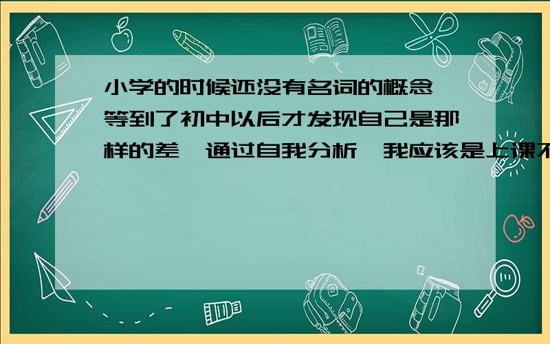 小学的时候还没有名词的概念,等到了初中以后才发现自己是那样的差,通过自我分析,我应该是上课不会认真听讲的,其实并不想不听,有的时候自己管不住自己,总是分神,溜号,成绩不好的时候