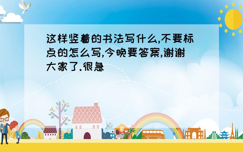 这样竖着的书法写什么,不要标点的怎么写,今晚要答案,谢谢大家了.很急