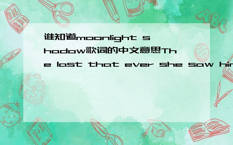 谁知道moonlight shadow歌词的中文意思The last that ever she saw himCarried away by a moonlight shadowHe passed on worried and warningCarried away by a moonlight shadow.Lost in a river last saturday nightFar away on the other side.He was caug