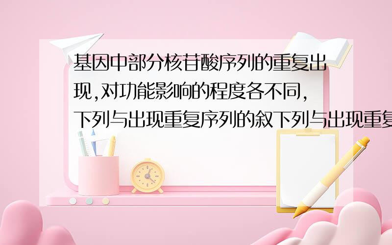 基因中部分核苷酸序列的重复出现,对功能影响的程度各不同,下列与出现重复序列的叙下列与出现重复序列的叙述与合成非功能性蛋白最具关联性的是?（单选,1分）A．在转译起始位置前,先出