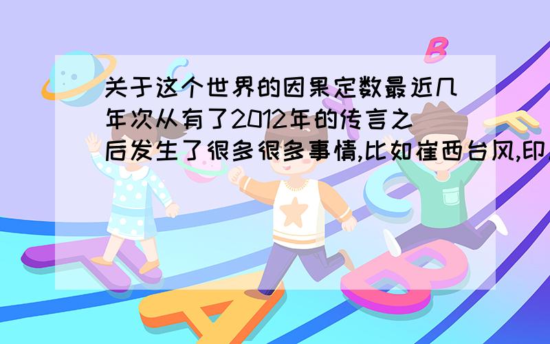 关于这个世界的因果定数最近几年次从有了2012年的传言之后发生了很多很多事情,比如崔西台风,印度海啸,日本大地震,汶川大地震,很多次自然灾害,这次日本大地震经过科学家的确认地球已经