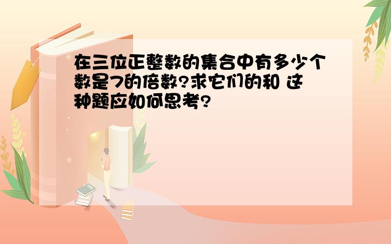 在三位正整数的集合中有多少个数是7的倍数?求它们的和 这种题应如何思考?