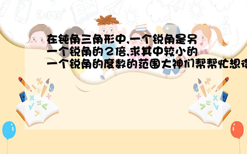 在钝角三角形中,一个锐角是另一个锐角的２倍,求其中较小的一个锐角的度数的范围大神们帮帮忙想得头痛