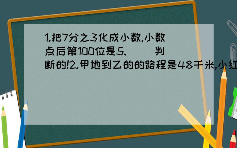 1.把7分之3化成小数,小数点后第100位是5.（ ）判断的!2.甲地到乙的的路程是48千米,小红骑自行车从甲地到乙地1小时15分行完全程的8分之5,行完全程要几小时?3.星期天,小华和小明约好去中山公