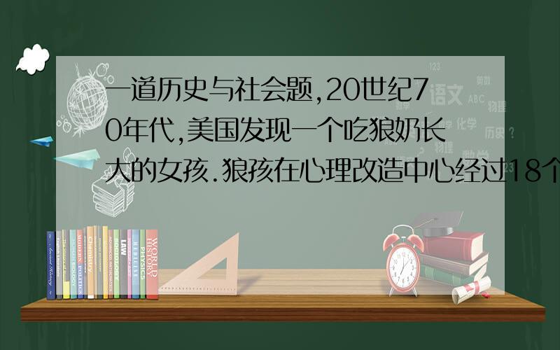 一道历史与社会题,20世纪70年代,美国发现一个吃狼奶长大的女孩.狼孩在心理改造中心经过18个月的艰苦学习,才逐渐恢复了人性.这说明个人的健康成长离不开〔〕A.学校B.社会C.家庭D.老师给出