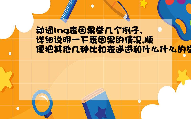 动词ing表因果举几个例子,详细说明一下表因果的情况,顺便把其他几种比如表递进和什么什么的举个例子区别一下,对不起，主要是想问一下，ing能表目的么？求具体例子，