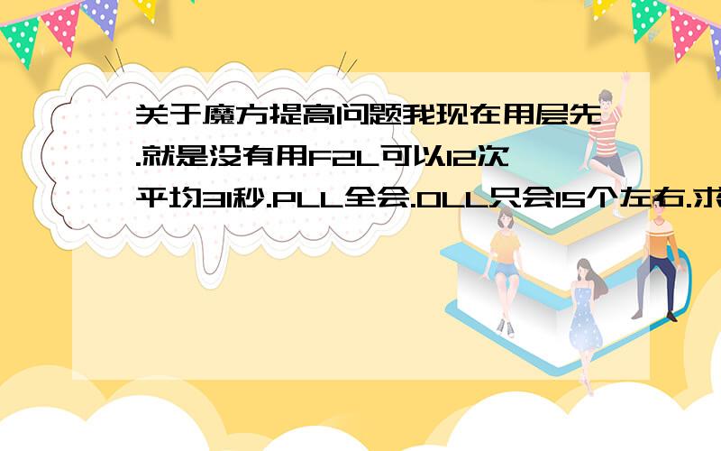 关于魔方提高问题我现在用层先.就是没有用F2L可以12次平均31秒.PLL全会.OLL只会15个左右.求怎么提高啊.我想平均25秒.对了.我用的是大雁展翅