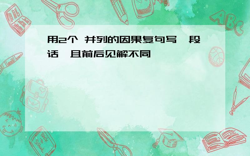 用2个 并列的因果复句写一段话,且前后见解不同