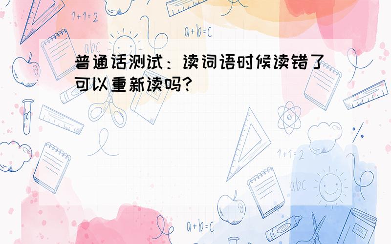 普通话测试：读词语时候读错了可以重新读吗?