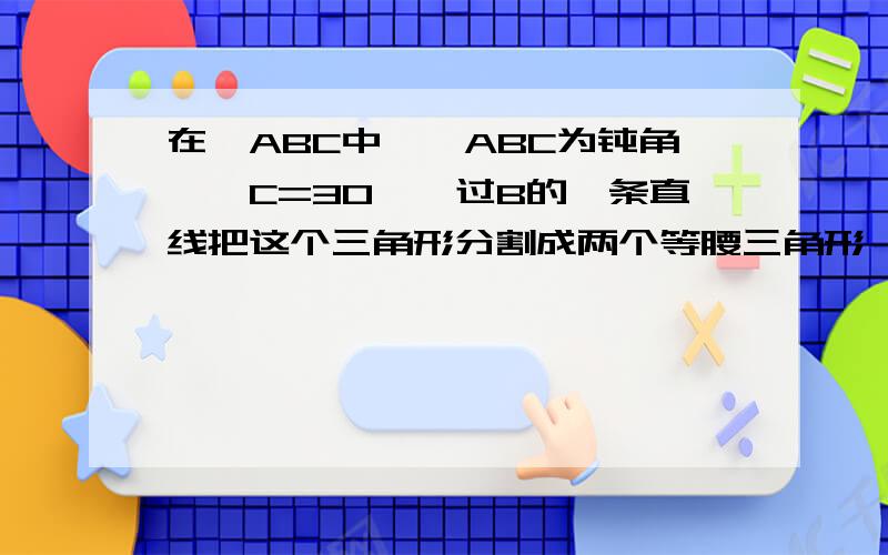 在△ABC中,∠ABC为钝角,∠C=30°,过B的一条直线把这个三角形分割成两个等腰三角形,则∠ABC的度数为多少.