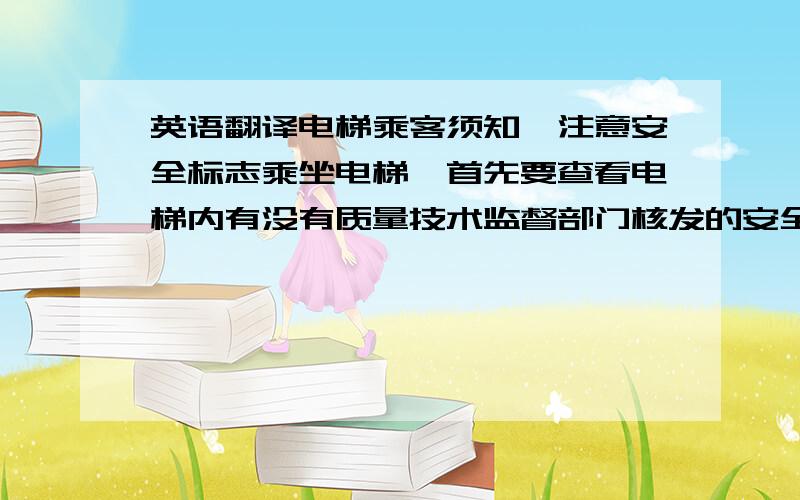 英语翻译电梯乘客须知◆注意安全标志乘坐电梯,首先要查看电梯内有没有质量技术监督部门核发的安全检验标志,电梯有安全标志才能保障安全.◆电梯超载很危险电梯不能超载,报警时,就等