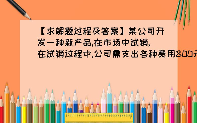 【求解题过程及答案】某公司开发一种新产品,在市场中试销,在试销过程中,公司需支出各种费用800元.某公司开发一种新产品,在市场中试销,在试销过程中,公司需支出各种费用800元.该产品的