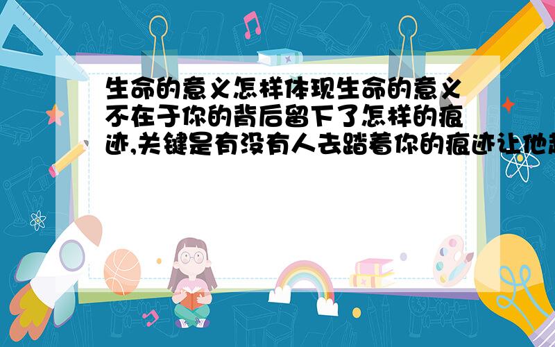 生命的意义怎样体现生命的意义不在于你的背后留下了怎样的痕迹,关键是有没有人去踏着你的痕迹让他越来越清晰!