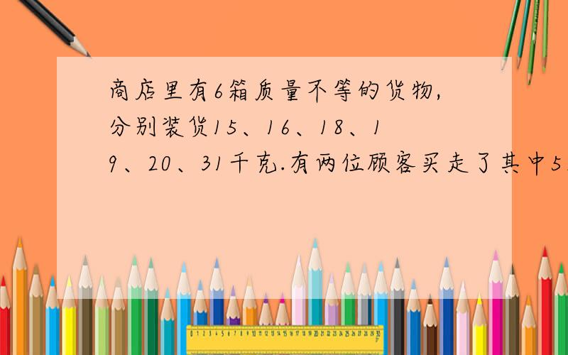 商店里有6箱质量不等的货物,分别装货15、16、18、19、20、31千克.有两位顾客买走了其中5箱货物,而且一个顾客买的货物的质量是另一个顾客的2倍,商店剩下的1箱货物重多少千克?并且,请列出算